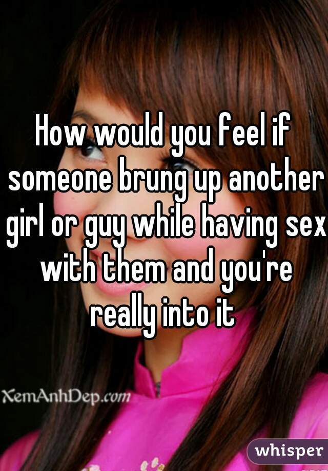 How would you feel if someone brung up another girl or guy while having sex with them and you're really into it 