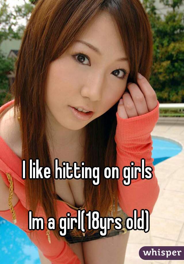 I like hitting on girls 

Im a girl(18yrs old)