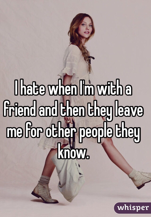 I hate when I'm with a friend and then they leave me for other people they know. 