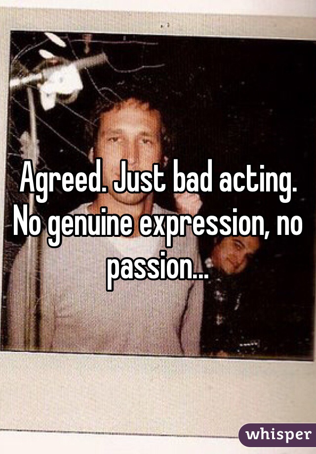 Agreed. Just bad acting.
No genuine expression, no passion...