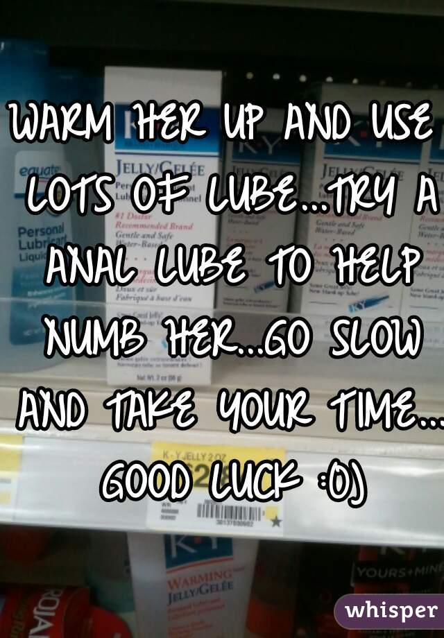 WARM HER UP AND USE LOTS OF LUBE...TRY A ANAL LUBE TO HELP NUMB HER...GO SLOW AND TAKE YOUR TIME... GOOD LUCK :0)