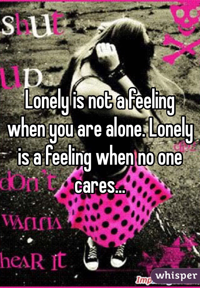 Lonely is not a feeling when you are alone. Lonely is a feeling when no one cares...