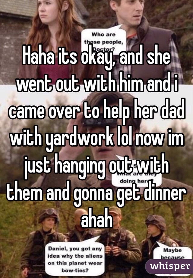 Haha its okay, and she went out with him and i came over to help her dad with yardwork lol now im just hanging out with them and gonna get dinner ahah
