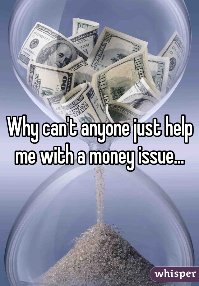 Why can't anyone just help me with a money issue...