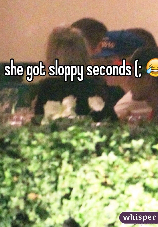  she got sloppy seconds (; 😂