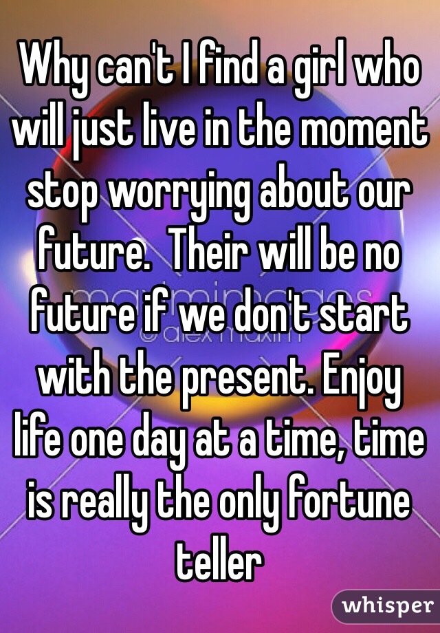 Why can't I find a girl who will just live in the moment stop worrying about our future.  Their will be no future if we don't start with the present. Enjoy life one day at a time, time is really the only fortune teller