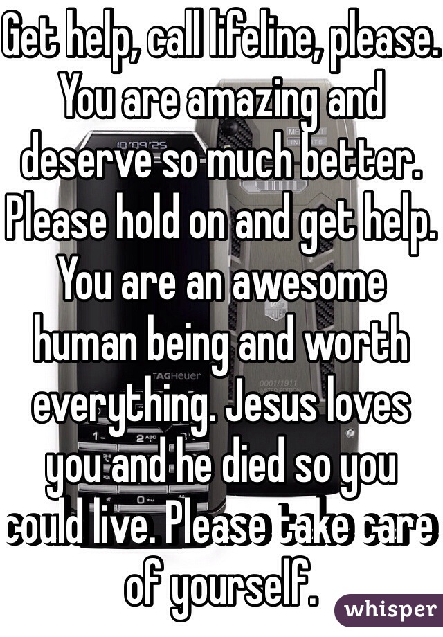 Get help, call lifeline, please. You are amazing and deserve so much better. Please hold on and get help. You are an awesome human being and worth everything. Jesus loves you and he died so you could live. Please take care of yourself. 
