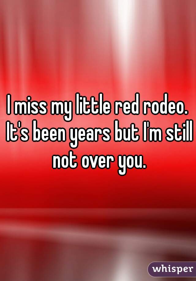 I miss my little red rodeo. It's been years but I'm still not over you.