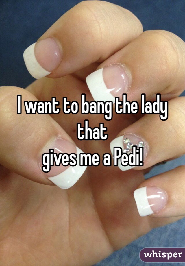 I want to bang the lady that
gives me a Pedi! 