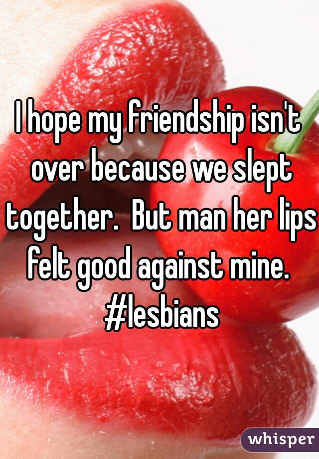 I hope my friendship isn't over because we slept together.  But man her lips felt good against mine.  #lesbians