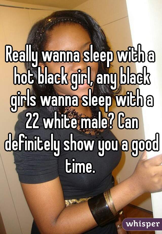 Really wanna sleep with a hot black girl, any black girls wanna sleep with a 22 white male? Can definitely show you a good time. 
