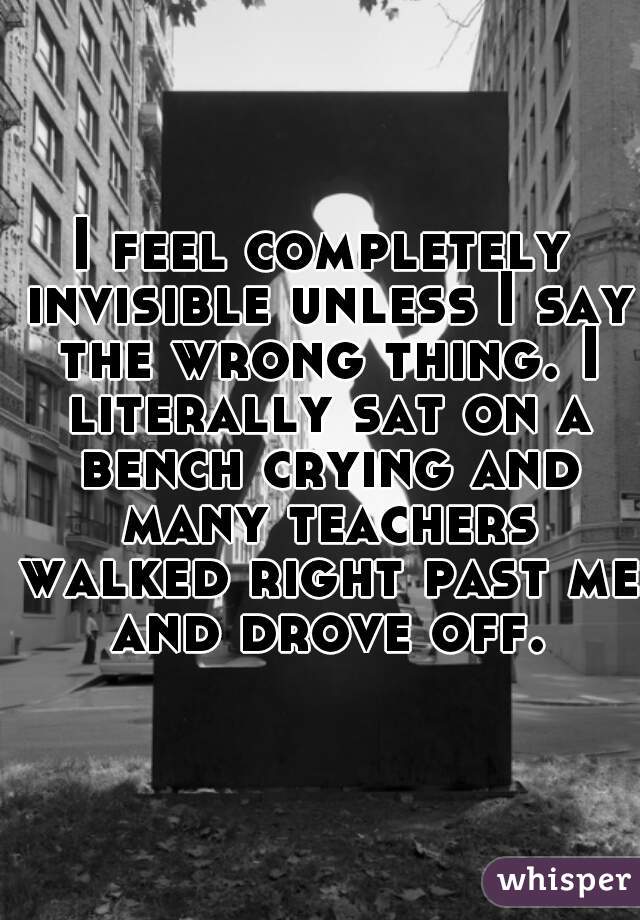I feel completely invisible unless I say the wrong thing. I literally sat on a bench crying and many teachers walked right past me and drove off.