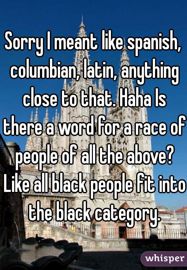 Sorry I meant like spanish, columbian, latin, anything close to that. Haha Is there a word for a race of people of all the above? Like all black people fit into the black category.