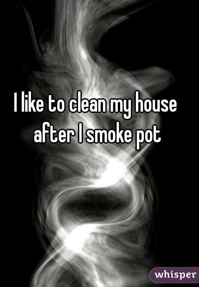 I like to clean my house after I smoke pot