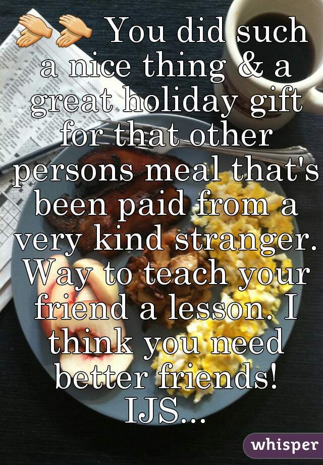 👏👏 You did such a nice thing & a great holiday gift for that other persons meal that's been paid from a very kind stranger. Way to teach your friend a lesson. I think you need better friends! IJS...