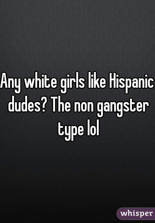 Any white girls like Hispanic dudes? The non gangster type lol