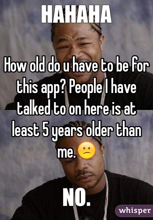 How old do u have to be for this app? People I have talked to on here is at least 5 years older than me.😕