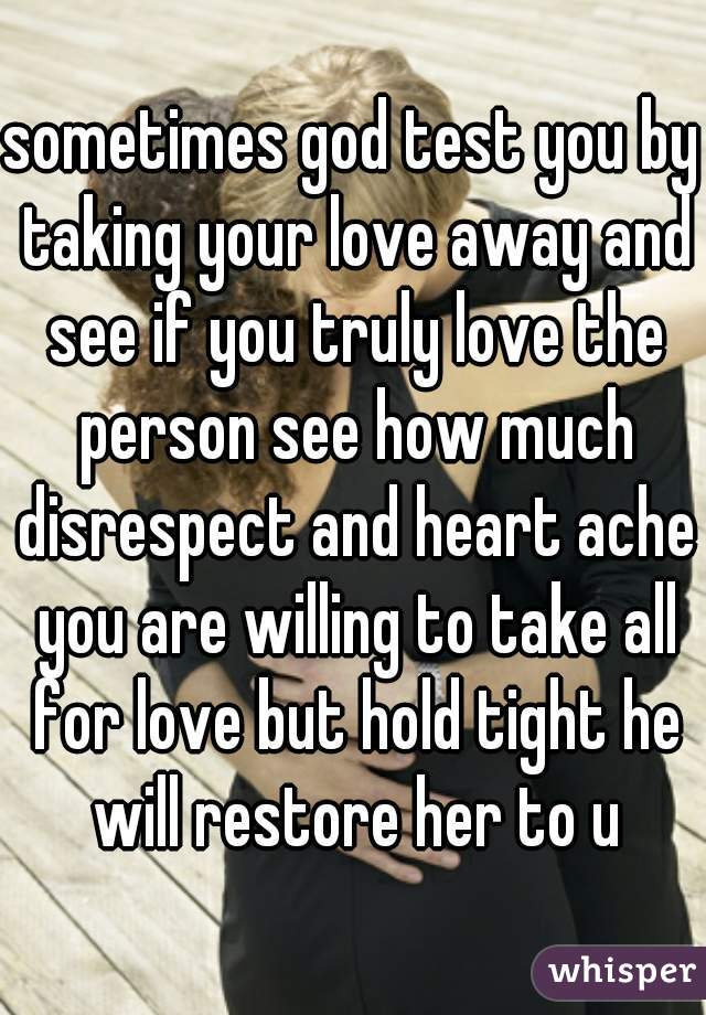 sometimes god test you by taking your love away and see if you truly love the person see how much disrespect and heart ache you are willing to take all for love but hold tight he will restore her to u