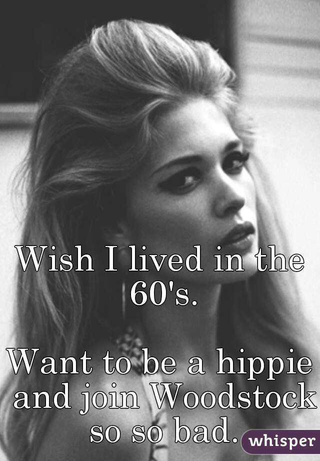 Wish I lived in the 60's.

Want to be a hippie and join Woodstock so so bad.