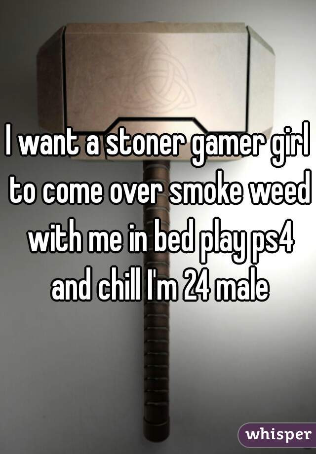 I want a stoner gamer girl to come over smoke weed with me in bed play ps4 and chill I'm 24 male