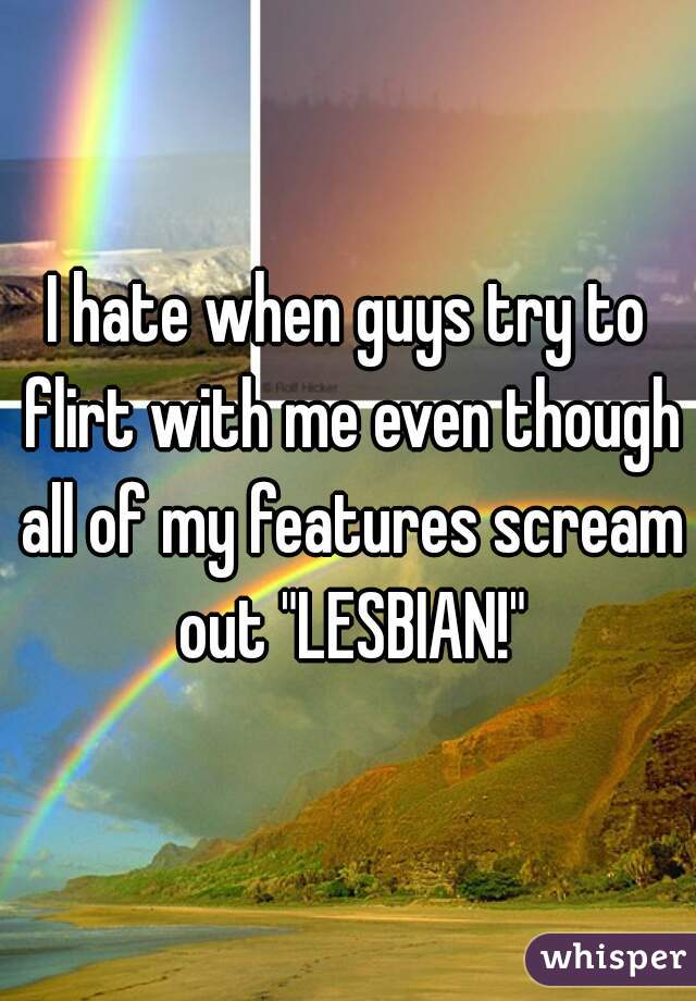 I hate when guys try to flirt with me even though all of my features scream out "LESBIAN!"