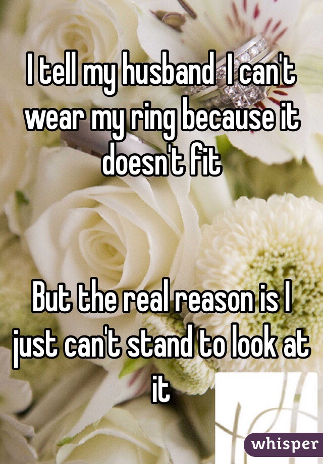 I tell my husband  I can't wear my ring because it doesn't fit 


But the real reason is I just can't stand to look at it