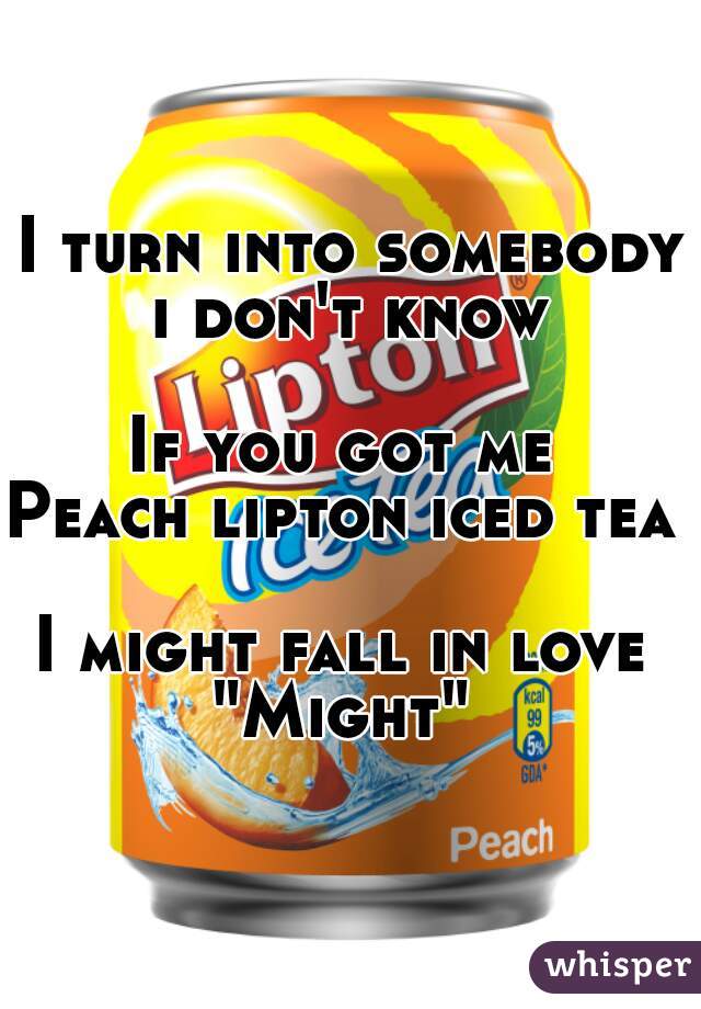 I turn into somebody i don't know 

If you got me 
Peach lipton iced tea 

I might fall in love 
"Might" 