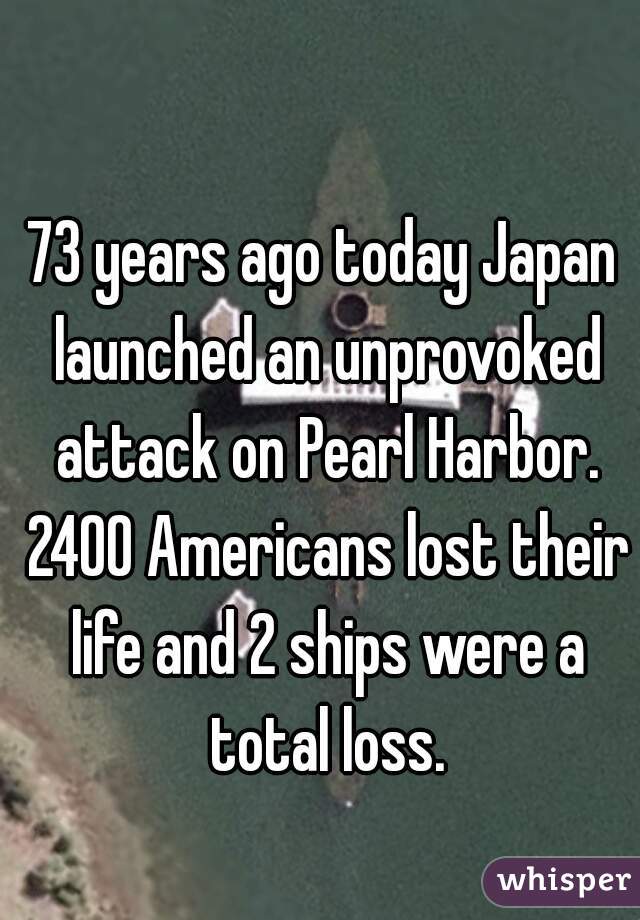 73 years ago today Japan launched an unprovoked attack on Pearl Harbor. 2400 Americans lost their life and 2 ships were a total loss.