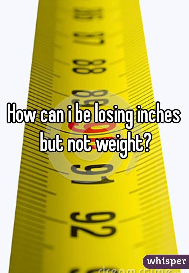 How can i be losing inches but not weight?