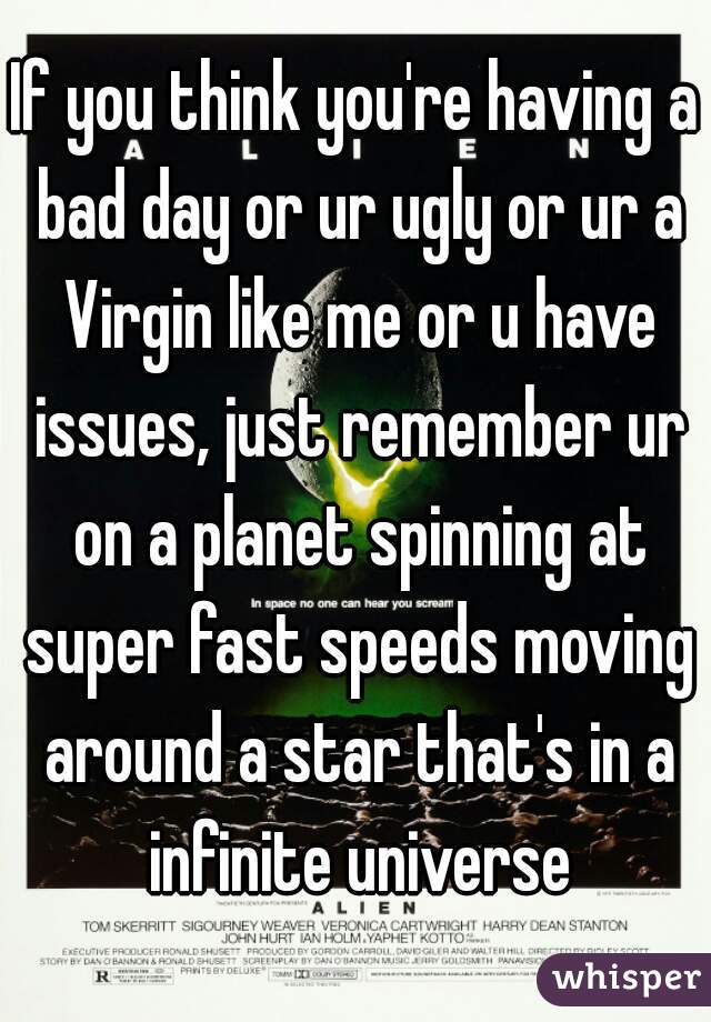 If you think you're having a bad day or ur ugly or ur a Virgin like me or u have issues, just remember ur on a planet spinning at super fast speeds moving around a star that's in a infinite universe