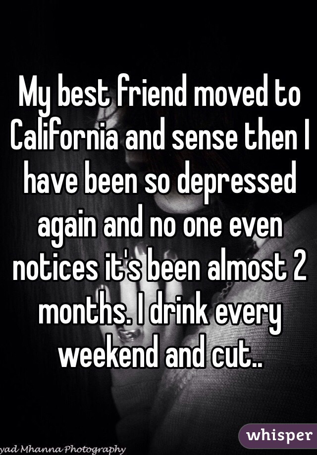 My best friend moved to California and sense then I have been so depressed again and no one even notices it's been almost 2 months. I drink every weekend and cut.. 
