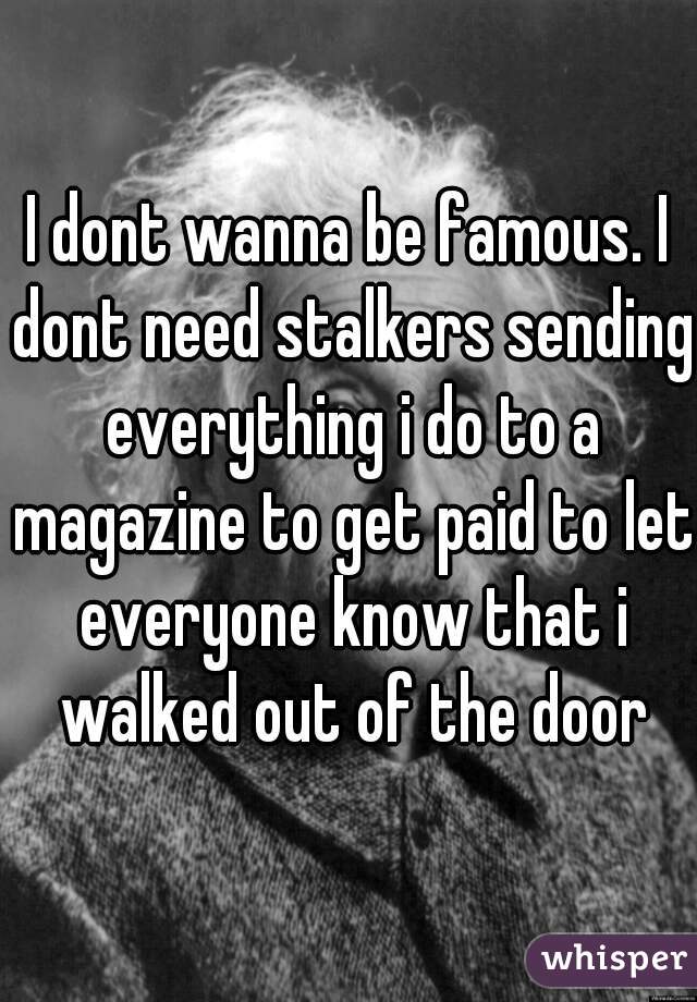 I dont wanna be famous. I dont need stalkers sending everything i do to a magazine to get paid to let everyone know that i walked out of the door