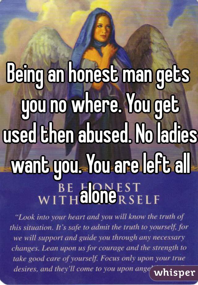 Being an honest man gets you no where. You get used then abused. No ladies want you. You are left all alone 