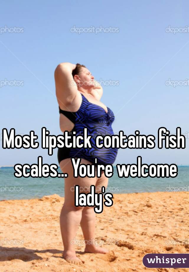Most lipstick contains fish scales... You're welcome lady's 
