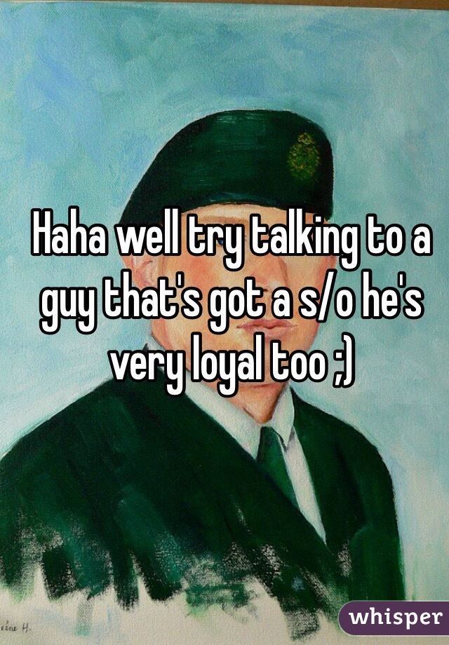 Haha well try talking to a guy that's got a s/o he's very loyal too ;)