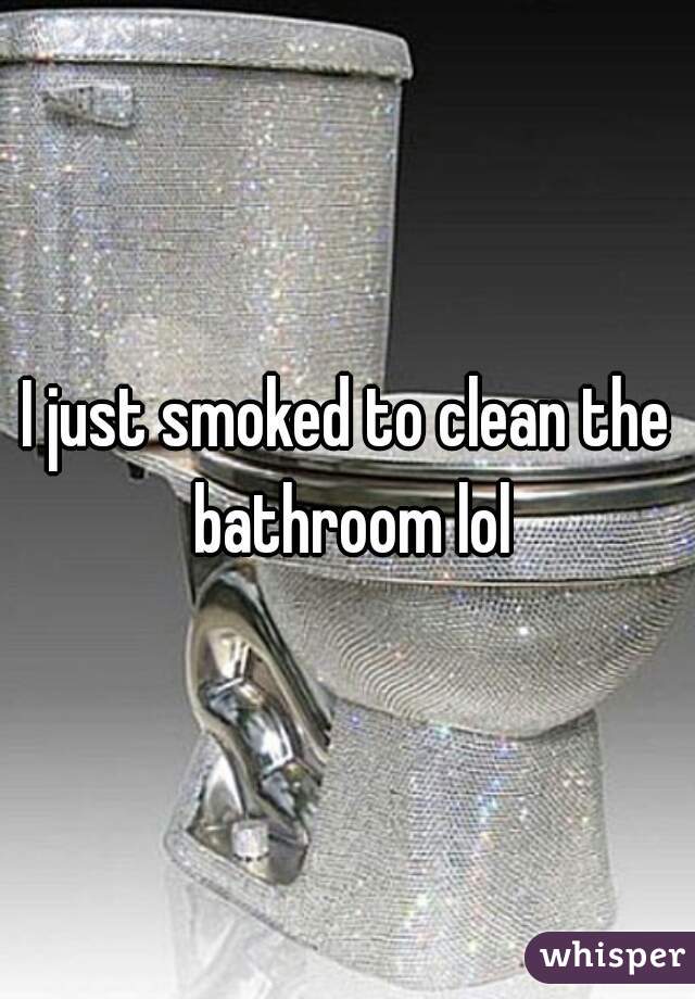 I just smoked to clean the bathroom lol