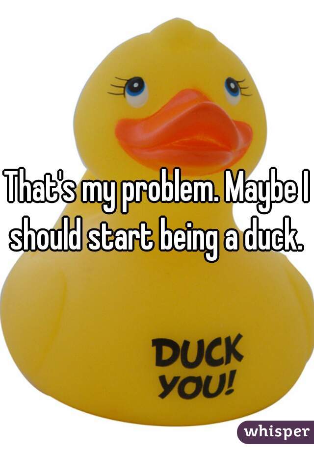 That's my problem. Maybe I should start being a duck. 