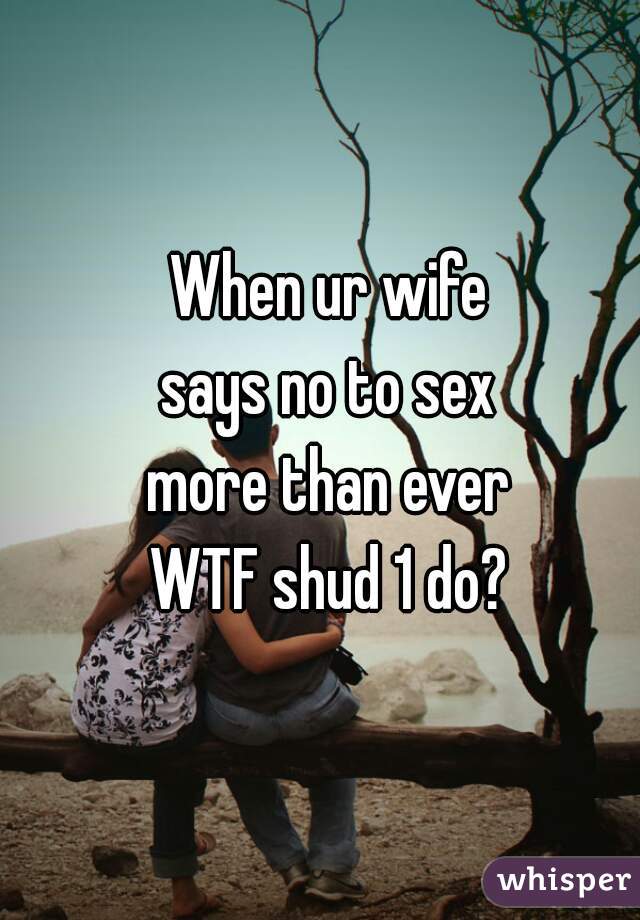 When ur wife
says no to sex
more than ever
WTF shud 1 do?