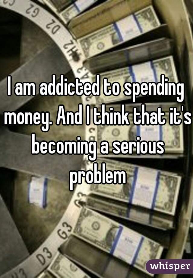 I am addicted to spending money. And I think that it's becoming a serious problem