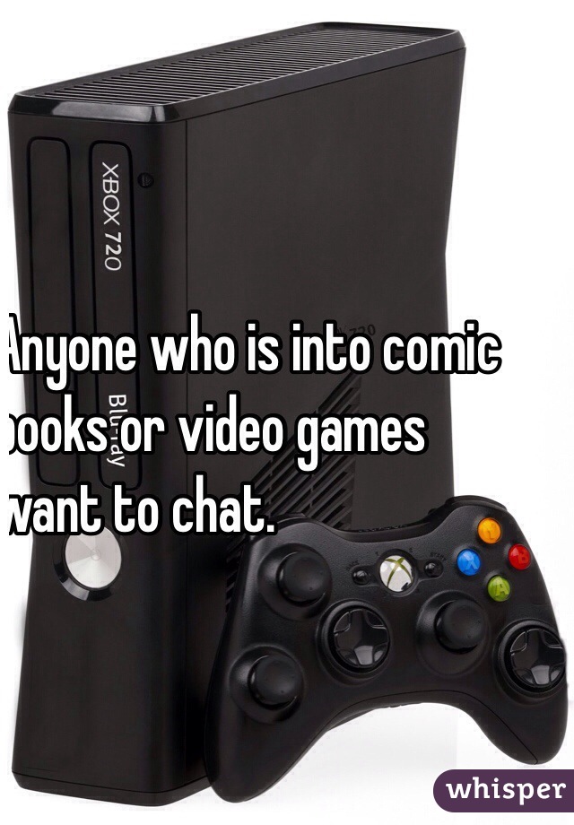 Anyone who is into comic 
books or video games 
want to chat.
