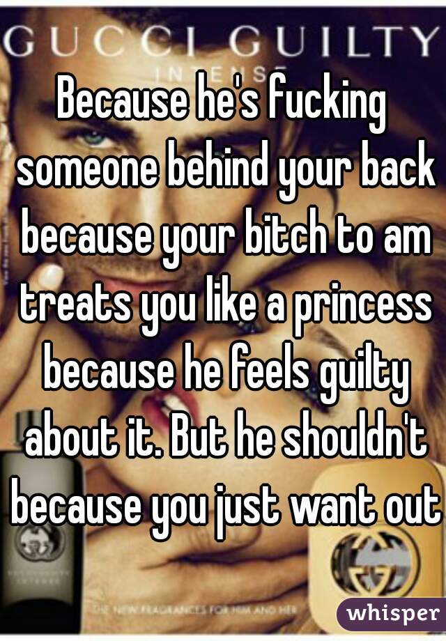 Because he's fucking someone behind your back because your bitch to am treats you like a princess because he feels guilty about it. But he shouldn't because you just want out