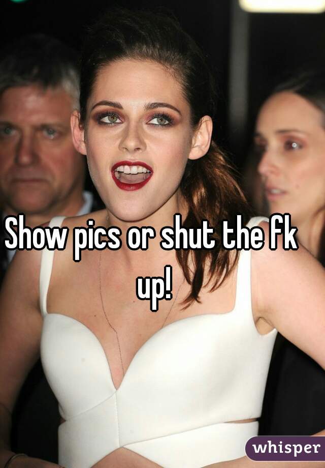 Show pics or shut the fk up!