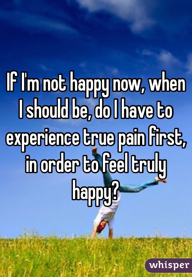 If I'm not happy now, when I should be, do I have to experience true pain first, in order to feel truly happy?