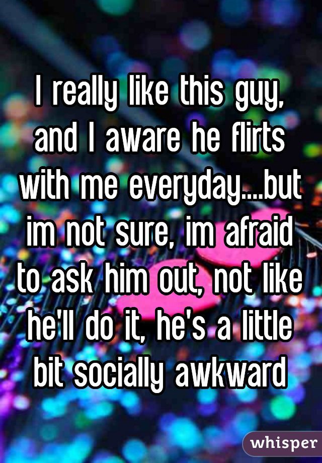 I really like this guy, and I aware he flirts with me everyday....but im not sure, im afraid to ask him out, not like he'll do it, he's a little bit socially awkward