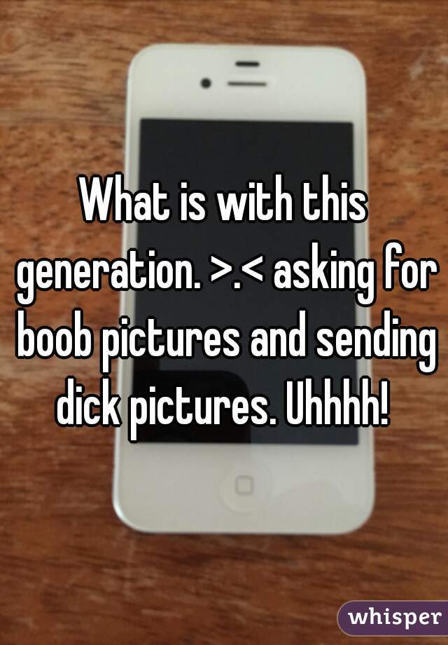 What is with this generation. >.< asking for boob pictures and sending dick pictures. Uhhhh! 