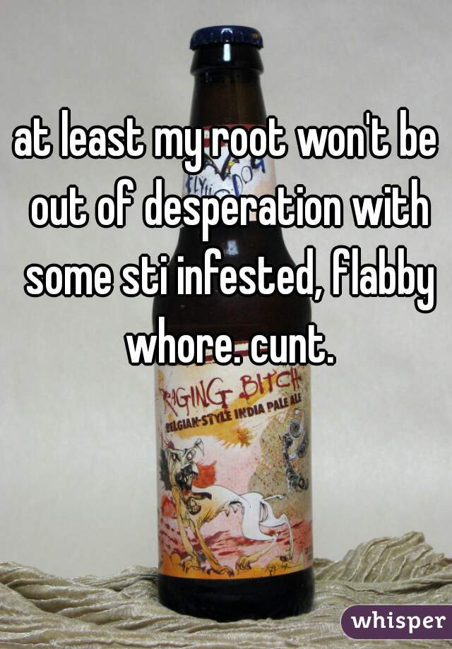 at least my root won't be out of desperation with some sti infested, flabby whore. cunt.