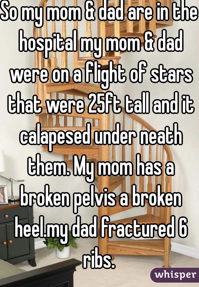 So my mom & dad are in the hospital my mom & dad were on a flight of stars that were 25ft tall and it calapesed under neath them. My mom has a broken pelvis a broken heel.my dad fractured 6 ribs. 