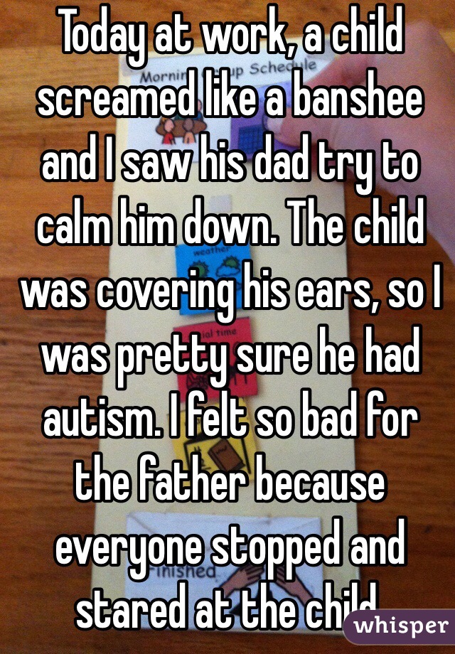 Today at work, a child screamed like a banshee and I saw his dad try to calm him down. The child was covering his ears, so I was pretty sure he had autism. I felt so bad for the father because everyone stopped and stared at the child. 