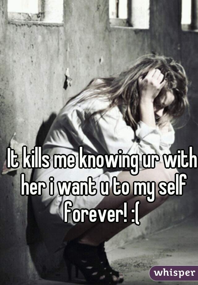 It kills me knowing ur with her i want u to my self forever! :( 