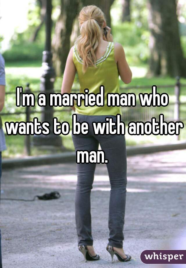 I'm a married man who wants to be with another man. 